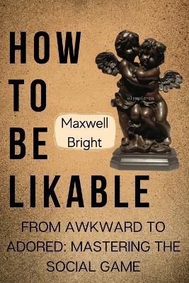 How To Be Likable: From Awkward To Adored: Mastering the Social Game