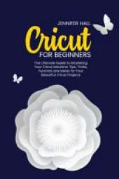 Cricut for Beginners: The Ultimate Guide to Mastering Your Cricut Machine. Tips, Tricks, Tutorials and Ideas for Your Beautiful Cricut Projects