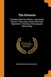 The Sciences: A Reading Book for Children: Astronomy, Physics-- Heat, Light, Sound, Electricity, Magnetism-- Chemistry, Physiography, Meteorology