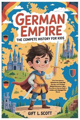 German Empire: The Complete History for kids: The Courageous Adventures, Inspiring Stories, and Wisdom Behind Germany's Rise, How Brave Heroes Built a Nation and Changed the World