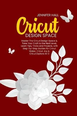 Cricut Design Space: Master The Circut Design Space & Take Your Craft to the Next Level, Learn Tips, Tricks and Projects, with Step-by-Step Guides for Cricut Maker, Cricut Joy & Cricut Explore Air 2