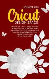 Cricut Design Space: Master The Circut Design Space & Take Your Craft to the Next Level, Learn Tips, Tricks and Projects, with Step-by-Step Guides for Cricut Maker, Cricut Joy & Cricut Explore Air 2