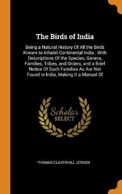 The Birds of India: Being a Natural History of All the Birds Known to Inhabit Continental India: With Descriptions of the Species, Genera, Families, Tribes, and Orders, and a Brief Notice of Such Families as Are Not Found in India, Making It a Manual of