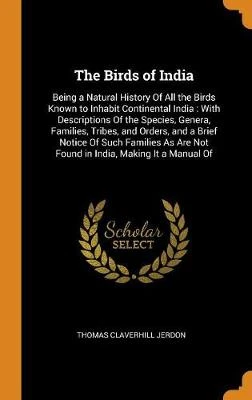 The Birds of India: Being a Natural History of All the Birds Known to Inhabit Continental India: With Descriptions of the Species, Genera, Families, Tribes, and Orders, and a Brief Notice of Such Families as Are Not Found in India, Making It a Manual of
