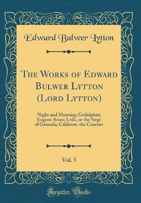 The Works of Edward Bulwer Lytton (Lord Lytton), Vol. 5: Night and Morning; Godolphin; Eugene Aram; Leila, or the Siege of Granada; Calderon, the Courtier (Classic Reprint)
