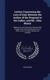 Letters Concerning the Love of God, Between the Author of the Proposal to the Ladies, and Mr. John Norris: Wherein His Late Discourse, Showing That It Ought to Be Intire and Exclusive of All Other Loves, Is Further Cleared and Justified
