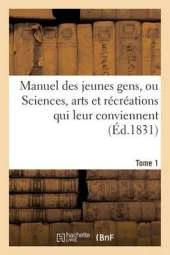 Manuel Des Jeunes Gens, Ou Sciences, Arts Et Recreations Qui Leur Conviennent, Tome 1: Et Dont Ils Peuvent S'Occuper Avec Agrement Et Utilite.