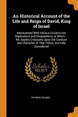 An Historical Account of the Life and Reign of David, King of Israel: Interspersed With Various Conjectures, Digressions and Disquisitions, in Which ... Mr. Bayle's Criticisms Upon the Conduct and Character of That Prince, Are Fully Considered
