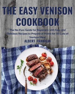 The Easy Venison Cookbook: The No-Fuss Guide for Beginners with Easy and Delicious Recipes to Prepare at Home for All Cuts of Venison Meat