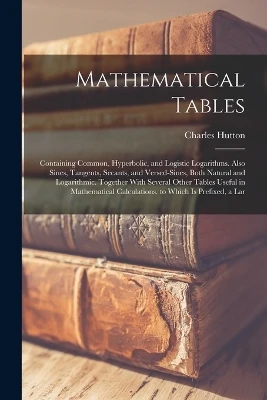 Mathematical Tables: Containing Common, Hyperbolic, and Logistic Logarithms. Also Sines, Tangents, Secants, and Versed-Sines, Both Natural and Logarithmic. Together With Several Other Tables Useful in Mathematical Calculations. to Which Is Prefixed, a Lar