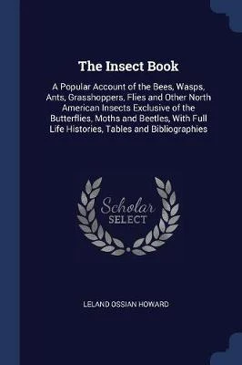 The Insect Book: A Popular Account of the Bees, Wasps, Ants, Grasshoppers, Flies and Other North American Insects Exclusive of the Butterflies, Moths and Beetles, With Full Life Histories, Tables and Bibliographies
