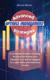 Advanced Options Management Strategies: A Complete Guide to Trading: Analyze the Market and Develop Your Exit Strategies to Lower Risks and Maximize Profits
