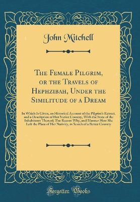 The Female Pilgrim, or the Travels of Hephzibah, Under the Similitude of a Dream: In Which Is Given, an Historical Account of the Pilgrim's Extract, and a Description of Her Native Country, With the State of the Inhabitants Thereof; The Reason Why, and Ma