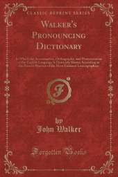 Walker's Pronouncing Dictionary: In Which the Accentuation, Orthography, and Pronunciation of the English Language Is Distinctly Shown According to the Present Practice of the Most Eminent Lexicographers (Classic Reprint)
