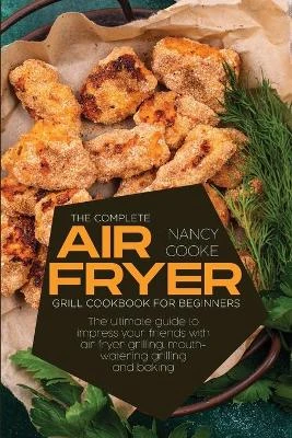The Complete Air Fryer Grill Cookbook for Beginners: The Ultimate Guide To Impress Your Friends With Air Fryer Grilling, Mouth-Watering Grilling And Baking