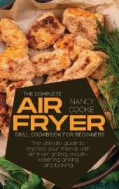 The Complete Air Fryer Grill Cookbook for Beginners: The Ultimate Guide To Impress Your Friends With Air Fryer Grilling, Mouth-Watering Grilling And Baking