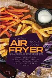 The Ultimate Air Fryer Grill Cookbook for Beginners: Master Guide To Frying, Baking And Grilling The Most Desired Family Meals With Low Cost, Quick And Easy Recipes