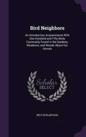 Bird Neighbors: An Introductory Acquaintance with One Hundred and Fifty Birds Commonly Found in the Gardens, Meadows, and Woods about Our Homes