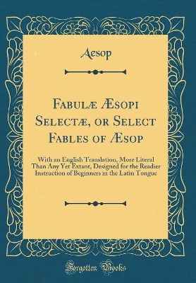Fabulæ Æsopi Selectæ, or Select Fables of Æsop: With an English Translation, More Literal Than Any Yet Extant, Designed for the Readier Instruction of Beginners in the Latin Tongue (Classic Reprint)