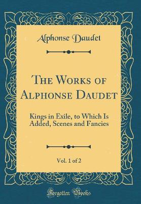 The Works of Alphonse Daudet, Vol. 1 of 2: Kings in Exile, to Which Is Added, Scenes and Fancies (Classic Reprint)