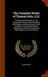 The Complete Works of Thomas Dick, Ll.D.: The Christian Philosopher; Or, the Connection of Science and Philosophy With Religion. Celestial Scenery; Or, the Wonders of the Planetary System Displayed. the Sidereal Heavens and Other Subjects Connected With A