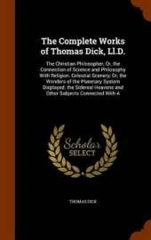 The Complete Works of Thomas Dick, Ll.D.: The Christian Philosopher; Or, the Connection of Science and Philosophy With Religion. Celestial Scenery; Or, the Wonders of the Planetary System Displayed. the Sidereal Heavens and Other Subjects Connected With A