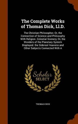 The Complete Works of Thomas Dick, Ll.D.: The Christian Philosopher; Or, the Connection of Science and Philosophy With Religion. Celestial Scenery; Or, the Wonders of the Planetary System Displayed. the Sidereal Heavens and Other Subjects Connected With A