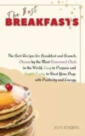 The Best Breakfasts: The Best Recipes for Breakfast and Brunch, Chosen by the Most Renowned Chefs in the World, Easy to Prepare and Super-Tasty, to Start Your Days with Positivity and Energy.