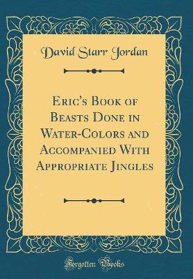 Eric's Book of Beasts Done in Water-Colors and Accompanied With Appropriate Jingles (Classic Reprint)