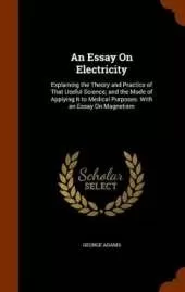 An Essay On Electricity: Explaining the Theory and Practice of That Useful Science; and the Mode of Applying It to Medical Purposes. With an Essay On Magnetism