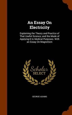 An Essay On Electricity: Explaining the Theory and Practice of That Useful Science; and the Mode of Applying It to Medical Purposes. With an Essay On Magnetism