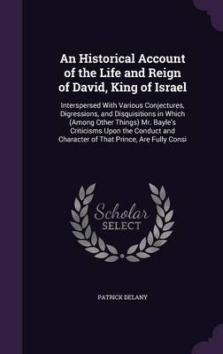 An Historical Account of the Life and Reign of David, King of Israel: Interspersed with Various Conjectures, Digressions, and Disquisitions in Which (Among Other Things) Mr. Bayle's Criticisms Upon the Conduct and Character of That Prince, Are Fully Consi