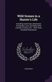 Wild Scenes in a Hunter's Life: Including Cumming's Adventures Among the Lions, and Other Wild Animals of Africa, Etc.: With Three Hundred Illustrations