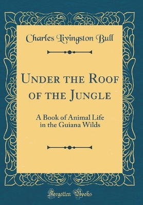 Under the Roof of the Jungle: A Book of Animal Life in the Guiana Wilds (Classic Reprint)