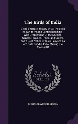 The Birds of India: Being a Natural History of All the Birds Known to Inhabit Continental India: With Descriptions of the Species, Genera, Families, Tribes, and Orders, and a Brief Notice of Such Families as Are Not Found in India, Making It a Manual of