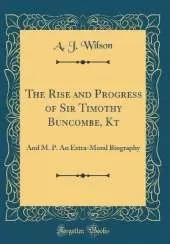 The Rise and Progress of Sir Timothy Buncombe, Kt: And M. P. An Extra-Moral Biography (Classic Reprint)