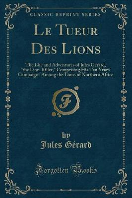 Le Tueur Des Lions: The Life and Adventures of Jules Gérard, "the Lion-Killer," Comprising His Ten Years' Campaigns Among the Lions of Northern Africa (Classic Reprint)