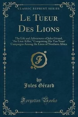 Le Tueur Des Lions: The Life and Adventures of Jules Gerard, the Lion-Killer, Comprising His Ten Years' Campaigns Among the Lions of Northern Africa (Classic Reprint)
