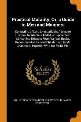 Practical Morality; Or, a Guide to Men and Manners: Consisting of Lord Chesterfield's Advice to His Son. to Which Is Added, a Supplement Containing Extracts from Various Books, Recommended by Lord Chesterfield to Mr. Stanhope. Together with the Polite Phi