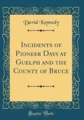 Incidents of Pioneer Days at Guelph and the County of Bruce (Classic Reprint)