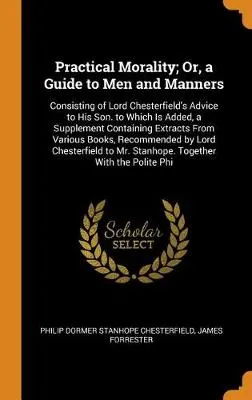 Practical Morality; Or, a Guide to Men and Manners: Consisting of Lord Chesterfield's Advice to His Son. to Which Is Added, a Supplement Containing Extracts from Various Books, Recommended by Lord Chesterfield to Mr. Stanhope. Together with the Polite Phi