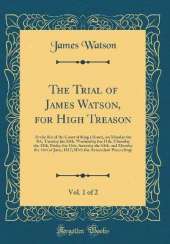The Trial of James Watson, for High Treason, Vol. 1 of 2: At the Bar of the Court of Kings Bench, on Monday the 9th, Tuesday the 10th, Wednesday the 11th, Thursday the 12th, Friday the 13th, Saturday the 14th, and Monday the 16th of June, 1817; With the