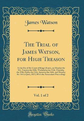 The Trial of James Watson, for High Treason, Vol. 1 of 2: At the Bar of the Court of Kings Bench, on Monday the 9th, Tuesday the 10th, Wednesday the 11th, Thursday the 12th, Friday the 13th, Saturday the 14th, and Monday the 16th of June, 1817; With the