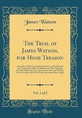 The Trial of James Watson, for High Treason, Vol. 1 of 2: At the Bar of the Court of Kings Bench, on Monday the 9th, Tuesday the 10th, Wednesday the 11th, Thursday the 12th, Friday the 13th, Saturday the 14th, and Monday the 16th of June, 1817; With the