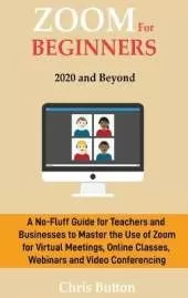 Zoom for Beginners (2020 and Beyond): A No-Fluff Guide for Teachers and Businesses to Master the Use of Zoom for Virtual Meetings, Online Classes, Webinars and Video Conferencing