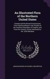 An Illustrated Flora of the Northern United States: Canada and the British Possessions from Newfoundland to the Parallel of the Southern Boundary of Virginia, and from the Atlantic Ocean Westward to the 102d Meridian