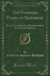 The Vanished Pomps of Yesterday: Being Some Random Reminiscences of a British Diplomat (Classic Reprint)