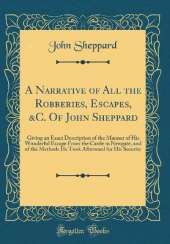 A Narrative of All the Robberies, Escapes, &C. Of John Sheppard: Giving an Exact Description of the Manner of His Wonderful Escape From the Castle in Newgate, and of the Methods He Took Afterward for His Security (Classic Reprint)