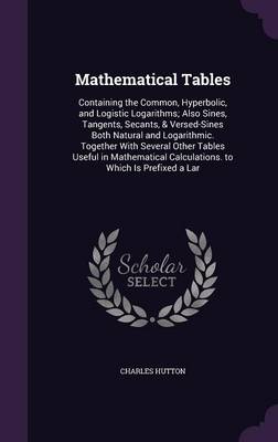 Mathematical Tables: Containing the Common, Hyperbolic, and Logistic Logarithms; Also Sines, Tangents, Secants, & Versed-Sines Both Natural and Logarithmic. Together with Several Other Tables Useful in Mathematical Calculations. to Which Is Prefixed a Lar