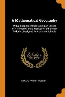 A Mathematical Geography: With a Supplement Containing an Outline of Astronomy, and a Manual for the Stellar Tellurian, Designed for Common Schools